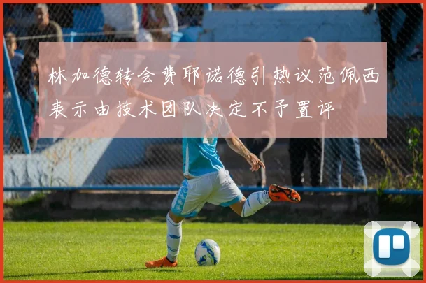 林加德转会费耶诺德引热议范佩西表示由技术团队决定不予置评