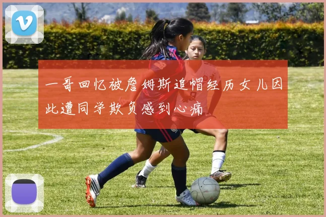 一哥回忆被詹姆斯追帽经历女儿因此遭同学欺负感到心痛