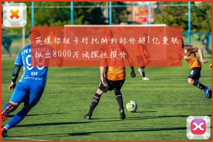 英媒称纽卡对托纳利标价超1亿曼联拟出8000万试探性报价