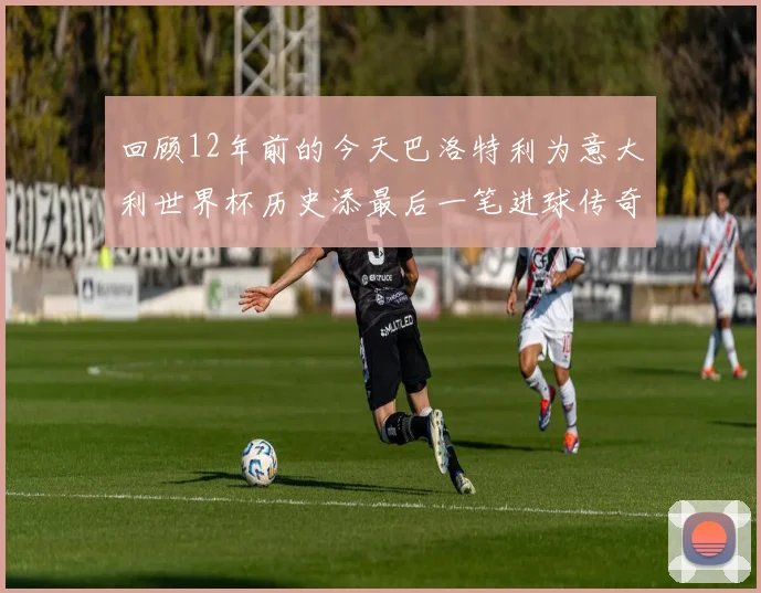 回顾12年前的今天巴洛特利为意大利世界杯历史添最后一笔进球传奇