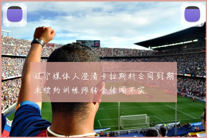 辽宁媒体人澄清卡拉斯科合同到期未续约训练师转会传闻不实