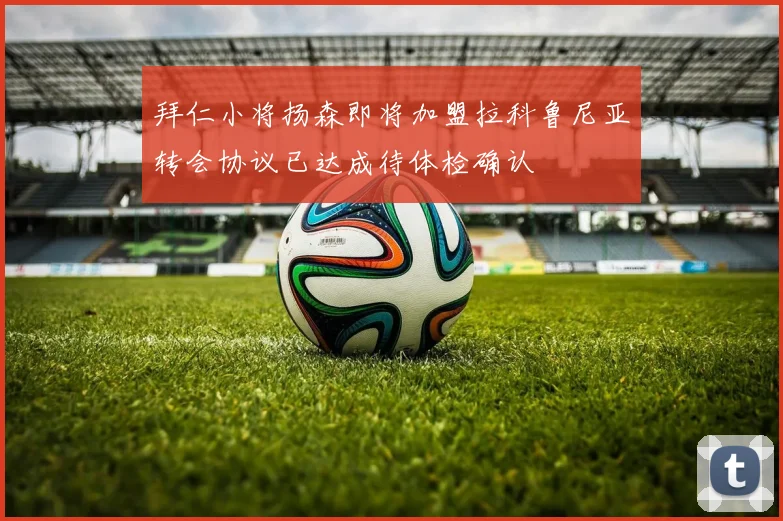 拜仁小将扬森即将加盟拉科鲁尼亚转会协议已达成待体检确认