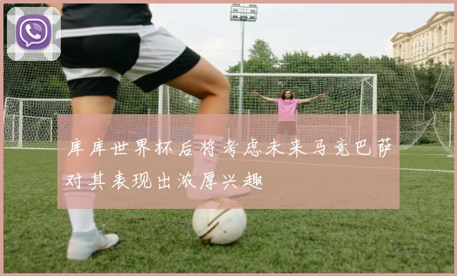 库库世界杯后将考虑未来马竞巴萨对其表现出浓厚兴趣