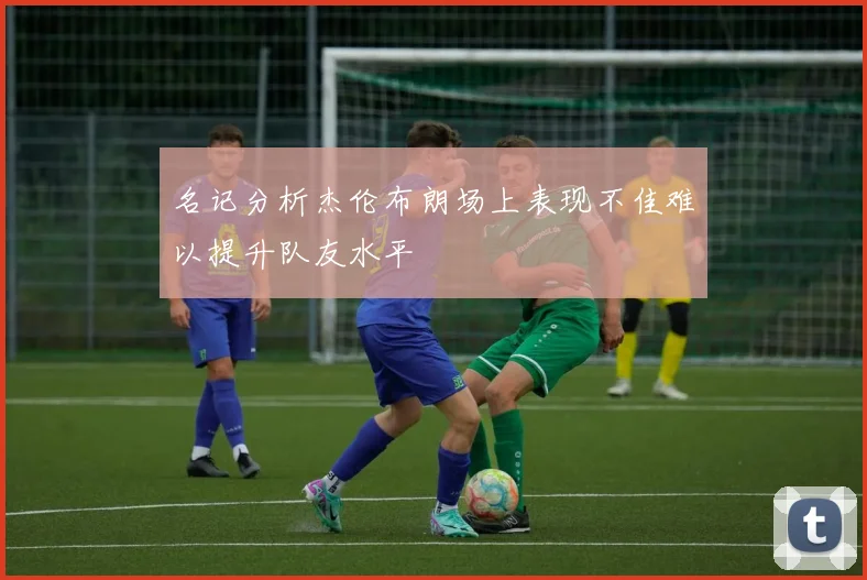 名记分析杰伦布朗场上表现不佳难以提升队友水平