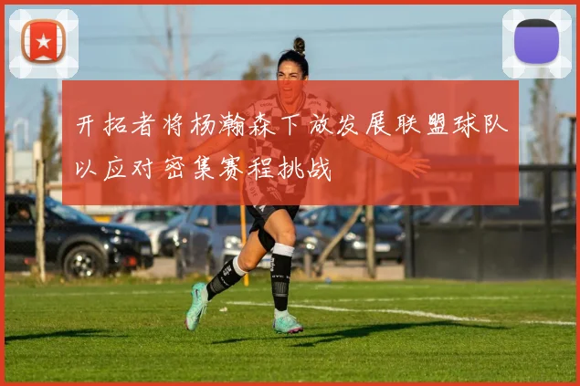 开拓者将杨瀚森下放发展联盟球队以应对密集赛程挑战