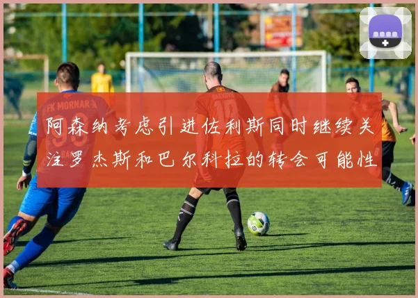 阿森纳考虑引进佐利斯同时继续关注罗杰斯和巴尔科拉的转会可能性