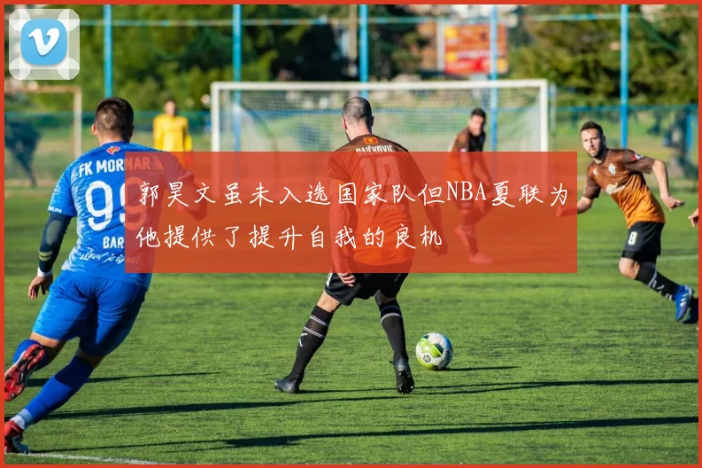 郭昊文虽未入选国家队但NBA夏联为他提供了提升自我的良机