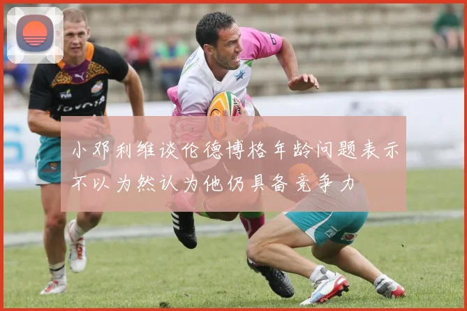 小邓利维谈伦德博格年龄问题表示不以为然认为他仍具备竞争力