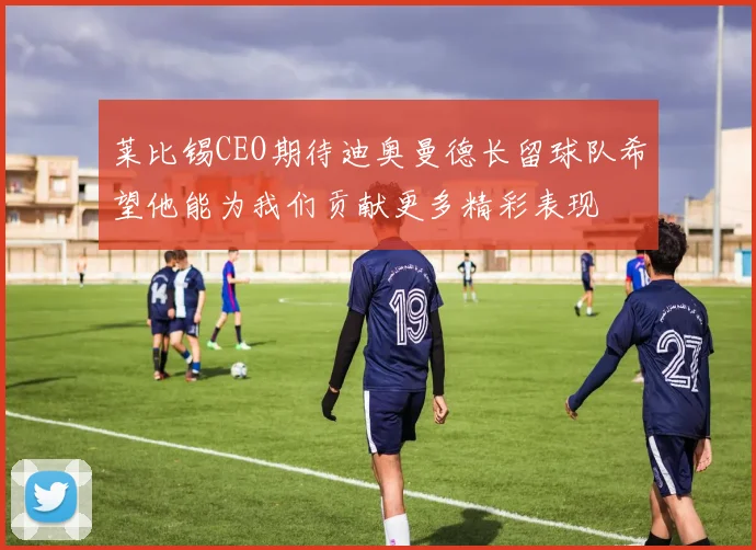 莱比锡CEO期待迪奥曼德长留球队希望他能为我们贡献更多精彩表现